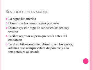 BENEFICIOS EN LA MADRE
 La regresión uterina
 Disminuye las hemorragias posparto
 Disminuye el riesgo de cáncer en los senos y
ovarios
 Facilita regresar al peso que tenía antes del
embarazo
 En el ámbito económico disminuyen los gastos,
además que siempre estará disponible y a la
temperatura adecuada
 