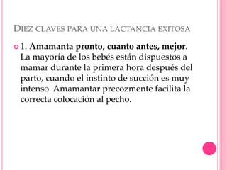 DIEZ CLAVES PARA UNA LACTANCIA EXITOSA
 1. Amamanta pronto, cuanto antes, mejor.
La mayoría de los bebés están dispuestos a
mamar durante la primera hora después del
parto, cuando el instinto de succión es muy
intenso. Amamantar precozmente facilita la
correcta colocación al pecho.
 