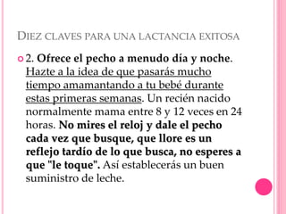 DIEZ CLAVES PARA UNA LACTANCIA EXITOSA
 2. Ofrece el pecho a menudo día y noche.
Hazte a la idea de que pasarás mucho
tiempo amamantando a tu bebé durante
estas primeras semanas. Un recién nacido
normalmente mama entre 8 y 12 veces en 24
horas. No mires el reloj y dale el pecho
cada vez que busque, que llore es un
reflejo tardío de lo que busca, no esperes a
que "le toque". Así establecerás un buen
suministro de leche.
 