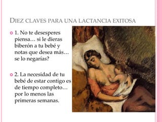 DIEZ CLAVES PARA UNA LACTANCIA EXITOSA
 1. No te desesperes
piensa… si le dieras
biberón a tu bebé y
notas que desea más…
se lo negarías?
 2. La necesidad de tu
bebé de estar contigo es
de tiempo completo…
por lo menos las
primeras semanas.
 