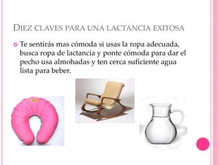 DIEZ CLAVES PARA UNA LACTANCIA EXITOSA
 Te sentirás mas cómoda si usas la ropa adecuada,
busca ropa de lactancia y ponte cómoda para dar el
pecho usa almohadas y ten cerca suficiente agua
lista para beber.
 