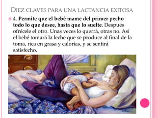 DIEZ CLAVES PARA UNA LACTANCIA EXITOSA
 4. Permite que el bebé mame del primer pecho
todo lo que desee, hasta que lo suelte. Después
ofrécele el otro. Unas veces lo querrá, otras no. Así
el bebé tomará la leche que se produce al final de la
toma, rica en grasa y calorías, y se sentirá
satisfecho.
 
