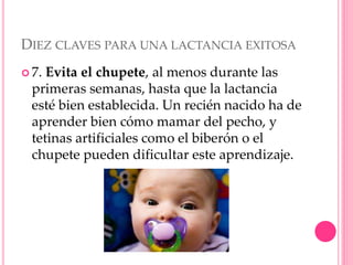 DIEZ CLAVES PARA UNA LACTANCIA EXITOSA
 7. Evita el chupete, al menos durante las
primeras semanas, hasta que la lactancia
esté bien establecida. Un recién nacido ha de
aprender bien cómo mamar del pecho, y
tetinas artificiales como el biberón o el
chupete pueden dificultar este aprendizaje.
 