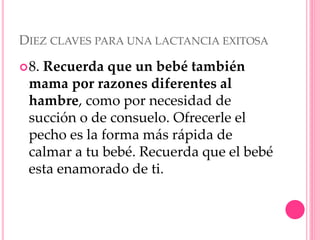 DIEZ CLAVES PARA UNA LACTANCIA EXITOSA
8. Recuerda que un bebé también
mama por razones diferentes al
hambre, como por necesidad de
succión o de consuelo. Ofrecerle el
pecho es la forma más rápida de
calmar a tu bebé. Recuerda que el bebé
esta enamorado de ti.
 
