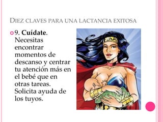 DIEZ CLAVES PARA UNA LACTANCIA EXITOSA
9. Cuídate.
Necesitas
encontrar
momentos de
descanso y centrar
tu atención más en
el bebé que en
otras tareas.
Solicita ayuda de
los tuyos.
 