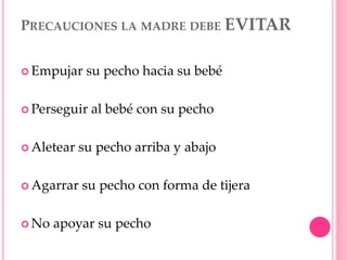 PRECAUCIONES LA MADRE DEBE EVITAR
 Empujar su pecho hacia su bebé
 Perseguir al bebé con su pecho
 Aletear su pecho arriba y abajo
 Agarrar su pecho con forma de tijera
 No apoyar su pecho
 