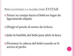 PRECAUCIONES LA MADRE DEBE EVITAR
 Torcer su cuerpo hacia el bebé en lugar de
ligeramente alejado
 Dirigir el pezón al centro de la boca
 Jalar la barbilla del bebé para abrir la boca
 Flexionar la cabeza del bebé cuando se le
acerca al pecho
 