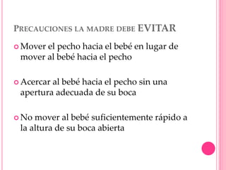 PRECAUCIONES LA MADRE DEBE EVITAR
 Mover el pecho hacia el bebé en lugar de
mover al bebé hacia el pecho
 Acercar al bebé hacia el pecho sin una
apertura adecuada de su boca
 No mover al bebé suficientemente rápido a
la altura de su boca abierta
 