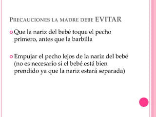 PRECAUCIONES LA MADRE DEBE EVITAR
 Que la nariz del bebé toque el pecho
primero, antes que la barbilla
 Empujar el pecho lejos de la nariz del bebé
(no es necesario si el bebé está bien
prendido ya que la nariz estará separada)
 