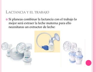 LACTANCIA Y EL TRABAJO
 Si planeas combinar la lactancia con el trabajo lo
mejor será extraer la leche materna para ello
necesitaras un extractor de leche:
 