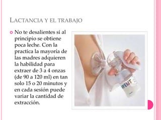 LACTANCIA Y EL TRABAJO
 No te desalientes si al
principio se obtiene
poca leche. Con la
practica la mayoría de
las madres adquieren
la habilidad para
extraer de 3 a 4 onzas
(de 90 a 120 ml) en tan
solo 15 o 20 minutos y
en cada sesión puede
variar la cantidad de
extracción.
 
