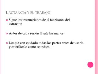 LACTANCIA Y EL TRABAJO
 Sigue las instrucciones de el fabricante del
extractor.
 Antes de cada sesión lávate las manos.
 Limpia con cuidado todas las partes antes de usarlo
y esterilízalo como se indica.
 