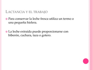 LACTANCIA Y EL TRABAJO
 Para conservar la leche fresca utiliza un termo o
una pequeña hielera.
 La leche extraída puede proporcionarse con
biberón, cuchara, taza o gotero.
 
