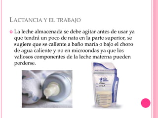 LACTANCIA Y EL TRABAJO
 La leche almacenada se debe agitar antes de usar ya
que tendrá un poco de nata en la parte superior, se
sugiere que se caliente a baño maría o bajo el choro
de agua caliente y no en microondas ya que los
valiosos componentes de la leche materna pueden
perderse.
 