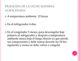 DURACIÓN DE LA LECHE MATERNA
ALMACENADA
 A temperatura ambiente 12 horas
 En el refrigerador 4 días
 En el congelador 3 meses, para descongelar baje
primero al refrigerador y después a temperatura
ambiente nunca bajo el fuego directo ya que pierde
sus componentes y debe usarse durante las 24 hrs
siguientes y nunca se debe volver a congelar
 