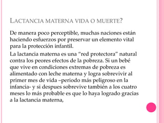 LACTANCIA MATERNA VIDA O MUERTE?
De manera poco perceptible, muchas naciones están
haciendo esfuerzos por preservar un elemento vital
para la protección infantil.
La lactancia materna es una “red protectora” natural
contra los peores efectos de la pobreza. Si un bebé
que vive en condiciones extremas de pobreza es
alimentado con leche materna y logra sobrevivir al
primer mes de vida –periodo más peligroso en la
infancia- y si despues sobrevive también a los cuatro
meses lo más probable es que lo haya logrado gracias
a la lactancia materna,
 