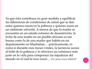 Ya que ésta contribuye en gran medida a equilibrar
las diferencias de condiciones de salud que se dan
entre quienes nacen en la pobreza y quienes naces en
un ambiente solvente. A menos de que la madre se
encuentre en un estado extremo de desnutrición, la
leche de una madre en un pueblo africano es tan
buena como la de una madre que habita en un
departamento en Manhattan… prácticamente, es
como si durante esos meses vitales, la lactancia sacara
al bebé de la pobreza y le ofreciera un comienzo más
justo en la vida para compensar las injusticias del
mundo en el cual le toco nacer… Dir. James Grant UNICEF
 