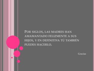 POR SIGLOS, LAS MADRES HAN
AMAMANTADO FELIZMENTE A SUS
HIJOS, Y EN DEFINITIVA TÚ TAMBIÉN
PUEDES HACERLO.
Gracias
 