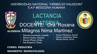 ALUMNOS:
CURSO: PEDIATRÍA
SEGMENTO: NEONATOLOGÍA
LACTANCIA
MATERNA
UNIVERSIDAD NACIONAL “HERMILIO VALDIZAN”
E.A.P MEDICINA HUMANA
DOCENTE: Dra. Roxana
Milagros Nima Martinez
• Herrera Laurencio, Lisseth
• Hilario Garay, Génesis
• Huerto Flores, Erika
• Isla Esquivel, Tania
• Jaimes Villadoma, Araceli
• Lijarza Ushiñahua, Kiara
• Mariño Dávila, Víctor
 