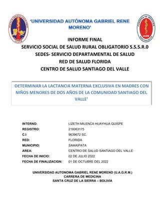 INFORME FINAL
SERVICIO SOCIAL DE SALUD RURAL OBLIGATORIO S.S.S.R.0
SEDES- SERVICIO DEPARTAMENTAL DE SALUD
RED DE SALUD FLORIDA
CENTRO DE SALUD SANTIAGO DEL VALLE
INTERNO: LIZETH MILENCA HUAYHUA QUISPE
REGISTRO: 216063175
C.I: 9639672 SC.
RED: FLORIDA
MUNICIPIO: SAMAIPATA
AREA: CENTRO DE SALUD SANTIAGO DEL VALLE
FECHA DE INICIO: 02 DE JULIO 2022
FECHA DE FINALIZACION: 01 DE OCTUBRE DEL 2022
UNIVERSIDAD AUTONOMA GABRIEL RENE MORENO (U.A.G.R.M.)
CARRERA DE MEDICINA
SANTA CRUZ DE LA SIERRA – BOLIVIA
‘DETERMINAR LA LACTANCIA MATERNA EXCLUSIVA EN MADRES CON
NIÑOS MENORES DE DOS AÑOS DE LA COMUNIDAD SANTIAGO DEL
VALLE’
 