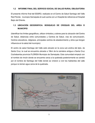 3
1.2 INFORME FINAL DEL SERVICIO SOCIAL DE SALUD RURAL OBLIGATORIA
El presente informe final del SSSRO, realizado en el Centro de Salud Santiago del Valle
Red Florida municipio Samaipata el cual cuenta con un Hospital de referencia al Hospital
Bajío del Oriente.
1.3 UBICACIÓN GEOGRÁFICA: BOSQUEJO DE CROQUIS DEL AREA O
MUNICIPIO
(Identificar los límites geográficos, utilizar símbolos y colores para la ubicación del Centro
de Salud, distancias entre comunidades y Centros de Salud, vías de comunicación,
Centros educativos, religiosos, principales centros de abastecimiento y otros que tengan
influencia en la salud del municipio)
El centro de salud Santiago del Valle está ubicado en la zona sub andina del dpto. de
Santa Cruz, la cual se encuentra ubicada a 18km de la carretera antigua a Santa Cruz
Cochabamba provincia FLORIDA Municipio de Samaipata. Esta comunidad empezó con
el nombre de rincón donde se encuentra cerca a la quebrada posteriormente se cambió
por el nombre de Santiago del Valle donde se vinieron a vivir los habitantes del valle
porque no tenían agua cerca de la quebrada.
 