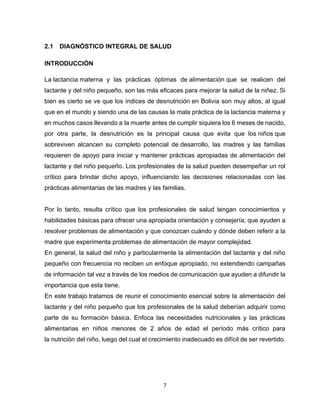 7
2.1 DIAGNÓSTICO INTEGRAL DE SALUD
INTRODUCCIÓN
La lactancia materna y las prácticas óptimas de alimentación que se realicen del
lactante y del niño pequeño, son las más eficaces para mejorar la salud de la niñez. Si
bien es cierto se ve que los índices de desnutrición en Bolivia son muy altos, al igual
que en el mundo y siendo una de las causas la mala práctica de la lactancia materna y
en muchos casos llevando a la muerte antes de cumplir siquiera los 6 meses de nacido,
por otra parte, la desnutrición es la principal causa que evita que los niños que
sobreviven alcancen su completo potencial de desarrollo, las madres y las familias
requieren de apoyo para iniciar y mantener prácticas apropiadas de alimentación del
lactante y del niño pequeño. Los profesionales de la salud pueden desempeñar un rol
crítico para brindar dicho apoyo, influenciando las decisiones relacionadas con las
prácticas alimentarias de las madres y las familias.
Por lo tanto, resulta crítico que los profesionales de salud tengan conocimientos y
habilidades básicas para ofrecer una apropiada orientación y consejería; que ayuden a
resolver problemas de alimentación y que conozcan cuándo y dónde deben referir a la
madre que experimenta problemas de alimentación de mayor complejidad.
En general, la salud del niño y particularmente la alimentación del lactante y del niño
pequeño con frecuencia no reciben un enfoque apropiado, no extendiendo campañas
de información tal vez a través de los medios de comunicación que ayuden a difundir la
importancia que esta tiene.
En este trabajo tratamos de reunir el conocimiento esencial sobre la alimentación del
lactante y del niño pequeño que los profesionales de la salud deberían adquirir como
parte de su formación básica. Enfoca las necesidades nutricionales y las prácticas
alimentarias en niños menores de 2 años de edad el período más crítico para
la nutrición del niño, luego del cual el crecimiento inadecuado es difícil de ser revertido.
 