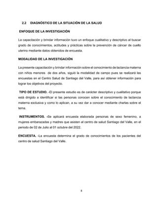 8
2.2 DIAGNÓSTICO DE LA SITUACIÓN DE LA SALUD
ENFOQUE DE LA INVESTIGACIÓN
La capacitación y brindar información tuvo un enfoque cualitativo y descriptivo al buscar
grado de conocimientos, actitudes y prácticas sobre la prevención de cáncer de cuello
uterino mediante datos obtenidos de encuesta.
MODALIDAD DE LA INVESTIGACIÓN
La presente capacitación y brindar información sobre el conocimiento de lactancia materna
con niños menores de dos años, siguió la modalidad de campo pues se realizará las
encuestas en el Centro Salud de Santiago del Valle, para así obtener información para
lograr los objetivos del proyecto.
TIPO DE ESTUDIO. -El presente estudio es de carácter descriptivo y cualitativo porque
está dirigido a identificar si las personas conocen sobre el conocimiento de lactancia
materna exclusiva y como lo aplican, a su vez dar a conocer mediante charlas sobre el
tema.
INSTRUMENTOS. -Se aplicará encuesta elaborada personas de sexo femenino, a
mujeres embarazadas y madres que asisten al centro de salud Santiago del Valle, en el
periodo de 02 de Julio al 01 octubre del 2022.
ENCUESTA. -La encuesta determina el grado de conocimientos de los pacientes del
centro de salud Santiago del Valle.
 