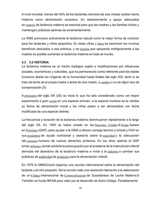 16
A nivel mundial, menos del 40% de los lactantes menores de seis meses reciben leche
materna como alimentación exclusiva. Un asesoramiento y apoyo adecuados
en materia de lactancia materna es esencial para que las madres y las familias inicien y
mantengan prácticas óptimas de amamantamiento.
La OMS promueve activamente la lactancia natural como la mejor forma de nutrición
para los lactantes y niños pequeños. En estas cifras y datos se examinan los muchos
beneficios asociados a esa práctica, y se muestra que apoyando enérgicamente a las
madres es posible aumentar la lactancia materna en todo el mundo.
5.3 3.2 HISTORIA
La lactancia materna es un hecho biológico sujeto a modificaciones por influencias
sociales, económicas y culturales, que ha permanecido como referente para los bebés
humanos desde los orígenes de la humanidad hasta finales del siglo XIX, tanto si se
trata de leche de la propia madre o leche de otra madre, a cambio o no de algún tipo de
compensación.(5)
A principios del siglo XX (20) se inicia lo que ha sido considerado como «el mayor
experimento a gran escala en una especie animal»: a la especie humana se le cambia
su forma de alimentación inicial y los niños pasan a ser alimentados con leche
modificada de una especie distinta.
La frecuencia y duración de la lactancia materna disminuyeron rápidamente a lo largo
del siglo XX. En 1955 se había creado en las Naciones Unidas el Grupo Asesor
en Proteínas (GAP), para ayudar a la OMS a ofrecer consejo técnico a Unicef y FAO en
sus programas de ayuda nutricional y asesoría sobre la seguridad y la adecuación
del consumo humano de nuevos alimentos proteicos. En los años setenta el GAP
emite informes donde advierte la preocupación por el problema de la malnutrición infantil
derivada del abandono de la lactancia materna e invita a la industria a cambiar sus
prácticas de publicidad de productos para la alimentación infantil.
En 1979 la OMS/Unicef organiza una reunión internacional sobre la alimentación del
lactante y el niño pequeño. De la reunión sale una resolución llamando a la elaboración
de un Código Internacional de Comercialización de Sucedáneos de Leche Materna.6
También se funda IBFAN para velar por el desarrollo de dicho Código. Paralelamente
 