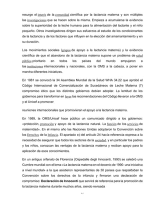 17
resurge el interés de la comunidad científica por la lactancia materna y son múltiples
las investigaciones que se hacen sobre la misma. Empieza a acumularse la evidencia
sobre la superioridad de la leche humana para la alimentación del lactante y el niño
pequeño. Otros investigadores dirigen sus esfuerzos al estudio de los condicionantes
de la lactancia y de los factores que influyen en la elección del amamantamiento y en
su duración.
Los movimientos sociales (grupos de apoyo a la lactancia materna) y la evidencia
científica de que el abandono de la lactancia materna supone un problema de salud
pública prioritario en todos los países del mundo empujaron a
las instituciones internacionales y nacionales, con la OMS a la cabeza, a poner en
marcha diferentes iniciativas.
En 1981 se convocó la 34 Asamblea Mundial de la Salud WHA 34.22 que aprobó el
Código Internacional de Comercialización de Sucedáneos de Leche Materna (7)
compromiso ético que los distintos gobiernos debían adoptar. La lentitud de los
gobiernos para transformar en leyes las recomendaciones del Código llevaron a la OMS
y el Unicef a promover
reuniones internacionales que promovieran el apoyo a la lactancia materna.
En 1989, la OMS/Unicef hace público un comunicado dirigido a los gobiernos:
«protección, promoción y apoyo de la lactancia natural. La función de los servicios de
maternidad». En el mismo año las Naciones Unidas adoptaron la Convención sobre
los Derechos de la Infancia. El apartado e) del artículo 24 hacía referencia expresa a la
necesidad de asegurar que todos los sectores de la sociedad, y en particular los padres
y los niños, conozcan las ventajas de la lactancia materna y reciban apoyo para la
aplicación de esos conocimientos.
En un antiguo orfanato de Florencia (Ospedalle degli Innocenti, 1990) se celebró una
Cumbre mundial con el lema «La lactancia materna en el decenio de 1990: una iniciativa
a nivel mundial» a la que asistieron representantes de 30 países que respaldaban la
Convención sobre los derechos de la infancia y firmaron una declaración de
compromiso: Declaración de Innocenti que servirá de referencia para la promoción de
la lactancia materna durante muchos años, siendo revisada
 