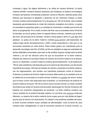 21
minerales y agua. Se digiere fácilmente y se utiliza de manera eficiente. La leche
materna también contiene factores bioactivos que fortalecen el sistema inmunológico
inmaduro del lactante, brindándole protección contra la infección; además posee otros
factores que favorecen la digestión y absorción de los nutrientes. Grasas La leche
humana contiene aproximadamente 3.5 g de grasa por 100 ml de leche; esta cantidad
representa aproximadamente la mitad del contenido energético de la leche. La grasa
es secretada en pequeñas gotas y su cantidad se incrementa a medida que la toma de
leche va progresando. Por lo tanto, la leche del final, que es secretada hacia el final de
la mamada, es rica en grasa y tiene un aspecto blanco cremoso, mientras que la leche
del inicio, del principio de la mamada, contiene menos grasa y tiene un color algo azul
grisáceo. La grasa de la leche materna contiene ácidos grasos poli-insaturados de
cadena larga (ácido docosahexanoico o ADH y ácido araquidónico o AA) que no se
encuentran presentes en otras leches. Estos ácidos grasos son importantes para el
desarrollo neurológico del niño. El ADH y el AA son añadidos en algunas variedades de
leches artificiales comerciales, pero esto no les confiere ninguna ventaja sobre la leche
materna y no son tan eficaces como los que se encuentran en la leche materna.
Hidratos de carbono El principal hidrato de carbono de la leche materna es la lactosa,
que es un disacárido. La leche materna contiene aproximadamente 7 g de lactosa por
100 ml; esta cantidad es más elevada que en la mayoría de otras leches y es otra fuente
importante de energía. Otro tipo de hidratos de carbono, presentes en la leche materna,
son los oligosacáridos, que brindan una importante protección contra la infección.
Proteínas La proteína de la leche materna humana difiere tanto en la cantidad como en
la calidad de la encontrada en la leche animal; contiene un equilibrio de amino- ácidos
que la hacen mucho más adecuada para el lactante. La concentración de proteína en
la leche materna (0.9 g por 100 ml) es menor que en la leche animal. La mayor cantidad
de proteína que existe en la leche animal puede sobrecargar los riñones inmaduros del
lactante con productos nitrogenados de excreción. La leche materna contiene una
menor cantidad de la proteína llamada caseína, la cual tiene una estructura molecular
diferente. La caseína de la leche materna forma cuajos que son más fáciles de digerir
que los que se forman con otras leches. En relación a las proteínas solubles del suero,
la leche humana contiene mayor cantidad de alfa-lactoalbú- mina; la leche de vaca
contiene beta- lactoglobulina, la cual se encuentra ausente en la leche humana. La
 