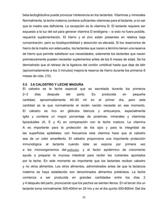 22
beta-lactoglobulina puede provocar intolerancia en los lactantes. Vitaminas y minerales
Normalmente, la leche materna contiene suficientes vitaminas para el lactante, a no ser
que la madre sea deficiente. La excepción es la vitamina D. El lactante requiere ser
expuesto a la luz del sol para generar vitamina D endógena – si esto no fuera posible,
requerirá suplementación. El hierro y el zinc están presentes en relativa baja
concentración, pero su biodisponibilidad y absorción es elevada. Si los reservorios de
hierro de la madre son adecuados, los lactantes que nacen a término tienen una reserva
de hierro que permite satisfacer sus necesidades; solamente los lactantes que nacen
prematuramente pueden necesitar suplementos antes de los 6 meses de edad. Se ha
demostrado que el retraso de la ligadura del cordón umbilical hasta que deje de latir
(aproximadamente a los 3 minutos) mejora la reserva de hierro durante los primeros 6
meses de vida. (15)
5.5 3.6 CALOSTRO Y LECHE MADURA
El calostro es la leche especial que es secretada durante los primeros
2–3 días después del parto. Es producida en pequeña
cantidad, aproximadamente 40–50 ml en el primer día, pero esta
cantidad es la que normalmente el recién nacido necesita en ese momento.
El calostro es rico en glóbulos blancos y anticuerpos, especialmente
IgAs y contiene un mayor porcentaje de proteínas, minerales y vitaminas
liposolubles (A, E y K) en comparación con la leche madura. La vitamina
A es importante para la protección de los ojos y para la integridad de
las superficies epiteliales; con frecuencia esta vitamina hace que el calostro
sea de un color amarillento. El calostro proporciona una importante protección
inmunológica al lactante cuando éste se expone por primera vez
a los microorganismos del ambiente, y el factor epidérmico de crecimiento
ayuda a preparar la mucosa intestinal para recibir los nutrientes aportados
por la leche. En este momento es importante que los lactantes reciban calostro
y no otros alimentos. Los otros alimentos, administrados antes de que la lactancia
materna se haya establecido son denominados alimentos prelácteos. La leche
comienza a ser producida en grandes cantidades entre los días 2
y 4 después del parto, provocando que los pechos se sientan llenos. En el tercer día un
lactante toma normalmente 300-400ml en 24 hrs y en el día quinto 500-800ml. Del día
 