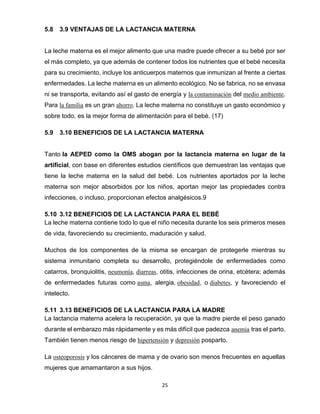 25
5.8 3.9 VENTAJAS DE LA LACTANCIA MATERNA
La leche materna es el mejor alimento que una madre puede ofrecer a su bebé por ser
el más completo, ya que además de contener todos los nutrientes que el bebé necesita
para su crecimiento, incluye los anticuerpos maternos que inmunizan al frente a ciertas
enfermedades. La leche materna es un alimento ecológico. No se fabrica, no se envasa
ni se transporta, evitando así el gasto de energía y la contaminación del medio ambiente.
Para la familia es un gran ahorro. La leche materna no constituye un gasto económico y
sobre todo, es la mejor forma de alimentación para el bebé. (17)
5.9 3.10 BENEFICIOS DE LA LACTANCIA MATERNA
Tanto la AEPED como la OMS abogan por la lactancia materna en lugar de la
artificial, con base en diferentes estudios científicos que demuestran las ventajas que
tiene la leche materna en la salud del bebé. Los nutrientes aportados por la leche
materna son mejor absorbidos por los niños, aportan mejor las propiedades contra
infecciones, o incluso, proporcionan efectos analgésicos.9
5.10 3.12 BENEFICIOS DE LA LACTANCIA PARA EL BEBÉ
La leche materna contiene todo lo que el niño necesita durante los seis primeros meses
de vida, favoreciendo su crecimiento, maduración y salud.
Muchos de los componentes de la misma se encargan de protegerle mientras su
sistema inmunitario completa su desarrollo, protegiéndole de enfermedades como
catarros, bronquiolitis, neumonía, diarreas, otitis, infecciones de orina, etcétera; además
de enfermedades futuras como asma, alergia, obesidad, o diabetes, y favoreciendo el
intelecto.
5.11 3.13 BENEFICIOS DE LA LACTANCIA PARA LA MADRE
La lactancia materna acelera la recuperación, ya que la madre pierde el peso ganado
durante el embarazo más rápidamente y es más difícil que padezca anemia tras el parto.
También tienen menos riesgo de hipertensión y depresión posparto.
La osteoporosis y los cánceres de mama y de ovario son menos frecuentes en aquellas
mujeres que amamantaron a sus hijos.
 