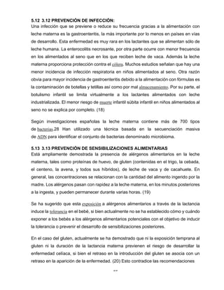 26
5.12 3.12 PREVENCIÓN DE INFECCIÓN:
Una infección que se previene o reduce su frecuencia gracias a la alimentación con
leche materna es la gastroenteritis, la más importante por lo menos en países en vías
de desarrollo. Esta enfermedad es muy rara en los lactantes que se alimentan sólo de
leche humana. La enterocolitis necrosante, por otra parte ocurre con menor frecuencia
en los alimentados al seno que en los que reciben leche de vaca. Además la leche
materna proporciona protección contra el cólera. Muchos estudios señalan que hay una
menor incidencia de infección respiratoria en niños alimentados al seno. Otra razón
obvia para mayor incidencia de gastroenteritis debido a la alimentación con fórmulas es
la contaminación de botellas y tetillas así como por mal almacenamiento. Por su parte, el
botulismo infantil se limita virtualmente a los lactantes alimentados con leche
industrializada. El menor riesgo de muerte infantil súbita infantil en niños alimentados al
seno no se explica por completo. (18)
Según investigaciones españolas la leche materna contiene más de 700 tipos
de bacterias.28 Han utilizado una técnica basada en la secuenciación masiva
de ADN para identificar el conjunto de bacterias denominado microbioma.
5.13 3.13 PREVENCIÓN DE SENSIBILIZACIONES ALIMENTARIAS
Está ampliamente demostrada la presencia de alérgenos alimentarios en la leche
materna, tales como proteínas de huevo, de gluten (contenidas en el trigo, la cebada,
el centeno, la avena, y todos sus híbridos), de leche de vaca y de cacahuete. En
general, las concentraciones se relacionan con la cantidad del alimento ingerido por la
madre. Los alérgenos pasan con rapidez a la leche materna, en los minutos posteriores
a la ingesta, y pueden permanecer durante varias horas. (19)
Se ha sugerido que esta exposición a alérgenos alimentarios a través de la lactancia
induce la tolerancia en el bebé, si bien actualmente no se ha establecido cómo y cuándo
exponer a los bebés a los alérgenos alimentarios potenciales con el objetivo de inducir
la tolerancia o prevenir el desarrollo de sensibilizaciones posteriores.
En el caso del gluten, actualmente se ha demostrado que ni la exposición temprana al
gluten ni la duración de la lactancia materna previenen el riesgo de desarrollar la
enfermedad celíaca, si bien el retraso en la introducción del gluten se asocia con un
retraso en la aparición de la enfermedad. (20) Esto contradice las recomendaciones
 