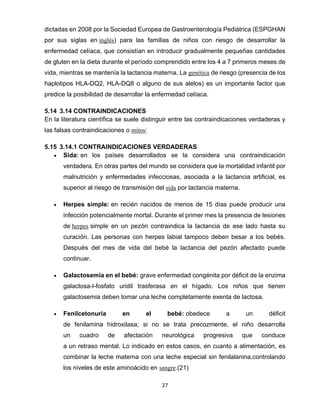 27
dictadas en 2008 por la Sociedad Europea de Gastroenterología Pediátrica (ESPGHAN
por sus siglas en inglés) para las familias de niños con riesgo de desarrollar la
enfermedad celíaca, que consistían en introducir gradualmente pequeñas cantidades
de gluten en la dieta durante el período comprendido entre los 4 a 7 primeros meses de
vida, mientras se mantenía la lactancia materna. La genética de riesgo (presencia de los
haplotipos HLA-DQ2, HLA-DQ8 o alguno de sus alelos) es un importante factor que
predice la posibilidad de desarrollar la enfermedad celíaca.
5.14 3.14 CONTRAINDICACIONES
En la literatura científica se suele distinguir entre las contraindicaciones verdaderas y
las falsas contraindicaciones o mitos:
5.15 3.14.1 CONTRAINDICACIONES VERDADERAS
• Sida: en los países desarrollados se la considera una contraindicación
verdadera. En otras partes del mundo se considera que la mortalidad infantil por
malnutrición y enfermedades infecciosas, asociada a la lactancia artificial, es
superior al riesgo de transmisión del sida por lactancia materna.
• Herpes simple: en recién nacidos de menos de 15 días puede producir una
infección potencialmente mortal. Durante el primer mes la presencia de lesiones
de herpes simple en un pezón contraindica la lactancia de ese lado hasta su
curación. Las personas con herpes labial tampoco deben besar a los bebés.
Después del mes de vida del bebé la lactancia del pezón afectado puede
continuar.
• Galactosemia en el bebé: grave enfermedad congénita por déficit de la enzima
galactosa-l-fosfato uridil trasferasa en el hígado. Los niños que tienen
galactosemia deben tomar una leche completamente exenta de lactosa.
• Fenilcetonuria en el bebé: obedece a un déficit
de fenilamina hidroxilasa; si no se trata precozmente, el niño desarrolla
un cuadro de afectación neurológica progresiva que conduce
a un retraso mental. Lo indicado en estos casos, en cuanto a alimentación, es
combinar la leche materna con una leche especial sin fenilalanina,controlando
los niveles de este aminoácido en sangre.(21)
 