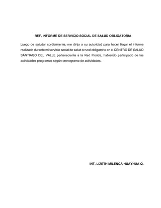 REF. INFORME DE SERVICIO SOCIAL DE SALUD OBLIGATORIA
Luego de saludar cordialmente, me dirijo a su autoridad para hacer llegar el informe
realizado durante mi servicio social de salud o rural obligatorio en el CENTRO DE SALUD
SANTIAGO DEL VALLE perteneciente a la Red Florida, habiendo participado de las
actividades programas según cronograma de actividades.
INT. LIZETH MILENCA HUAYHUA Q.
 