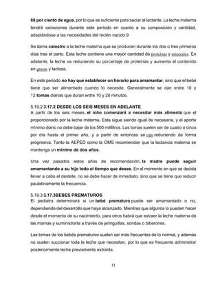 31
88 por ciento de agua, por lo que es suficiente para saciar al lactante. La leche materna
tendrá variaciones durante este periodo en cuanto a su composición y cantidad,
adaptándose a las necesidades del recién nacido.9
Se llama calostro a la leche materna que se producen durante los dos o tres primeros
días tras el parto. Esta leche contiene una mayor cantidad de proteínas y minerales. En
adelante, la leche va reduciendo su porcentaje de proteínas y aumenta el contenido
en grasas y lactosa.
En este periodo no hay que establecer un horario para amamantar, sino que el bebé
tiene que ser alimentado cuando lo necesite. Generalmente se dan entre 10 y
12 tomas diarias que duran entre 10 y 20 minutos.
5.19.2 3.17.2 DESDE LOS SEIS MESES EN ADELANTE
A partir de los seis meses, el niño comenzará a necesitar más alimento que el
proporcionado por la leche materna. Esta sigue siendo igual de necesaria, y el aporte
mínimo diario no debe bajar de los 500 mililitros. Las tomas suelen ser de cuatro o cinco
por día hasta el primer año, y a partir de entonces se irán reduciendo de forma
progresiva. Tanto la AEPED como la OMS recomiendan que la lactancia materna se
mantenga un mínimo de dos años.
Una vez pasados estos años de recomendación, la madre puede seguir
amamantando a su hijo todo el tiempo que desee. En el momento en que se decida
llevar a cabo el destete, no se debe hacer de inmediato, sino que se tiene que reducir
paulatinamente la frecuencia.
5.19.3 3.17.3BEBES PREMATUROS
El pediatra determinará si un bebé prematuro puede ser amamantado o no,
dependiendo del desarrollo que haya alcanzado. Mientras que algunos lo pueden hacer
desde el momento de su nacimiento, para otros habrá que extraer la leche materna de
las mamas y suministrarla a través de jeringuillas, sondas o biberones.
Las tomas de los bebés prematuros suelen ser más frecuentes de lo normal, y además
no suelen succionar toda la leche que necesitan, por lo que es frecuente administrar
posteriormente leche previamente extraída.
 