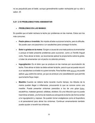 33
no es perjudicial para el bebé, aunque generalmente suelen rechazarla por su olor o
sabor. 25
5.21 3.19 PROBLEMAS PARA AMAMANTAR
• PROBLEMAS EN LAS MAMAS:
Es posible que el bebé rechace la leche por problemas en las mamas. Estos son los
más comunes:
• Pezón plano o invertido: No impide al bebe succionar la leche, pero lo dificulta.
Se puede usar una pezonera o un sacaleches para conseguir la leche.
• Dolor o grietas en la mama: Surgen a causa de una mala postura al amamantar
o porque el bebé presente problemas para succionar, como un frenillo lingual
corto. Para aliviar el dolor, se recomienda aplicar la propia leche sobre la grieta,
o tratar de amamantar con el pecho no dolorido primero.
• Ingurgitación: Es el dolor que se produce en las mamas por acumulación de
leche. Para aliviar el dolor se debe extraer la leche, para lo que se puede recurrir
a un sacaleches si el bebé no quiere tomarla. Para facilitar este proceso se puede
aplicar calor sobre los senos, ya que se produce una vasodilatación que permite
que la leche fluya mejor.
• Mastitis: Cuando se retiene leche durante mucho tiempo, los lóbulos de la
mama pueden llegar a inflamarse, provocando lo que se conoce como una
mastitis. Puede presentar síntomas parecidos a los de una gripe: fiebre,
escalofríos, malestar general, cefaleas, etcétera. Es una infección que no puede
trasmitirse al bebé, y la forma de tratarla es extrayendo la leche (de forma similar
a la ingurgitación) y reposar. Se pueden tomar analgésicos como el ibuprofeno
o el paracetamol para aliviar los síntomas. Continuar amamantando también
puede ayudar a revertir los síntomas.
 