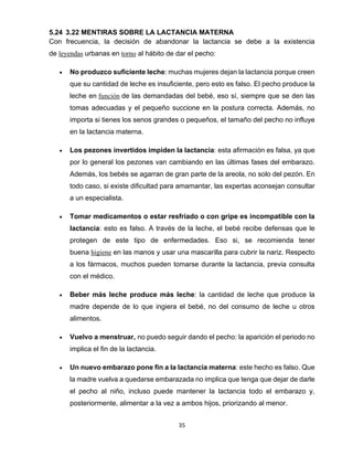 35
5.24 3.22 MENTIRAS SOBRE LA LACTANCIA MATERNA
Con frecuencia, la decisión de abandonar la lactancia se debe a la existencia
de leyendas urbanas en torno al hábito de dar el pecho:
• No produzco suficiente leche: muchas mujeres dejan la lactancia porque creen
que su cantidad de leche es insuficiente, pero esto es falso. El pecho produce la
leche en función de las demandadas del bebé, eso sí, siempre que se den las
tomas adecuadas y el pequeño succione en la postura correcta. Además, no
importa si tienes los senos grandes o pequeños, el tamaño del pecho no influye
en la lactancia materna.
• Los pezones invertidos impiden la lactancia: esta afirmación es falsa, ya que
por lo general los pezones van cambiando en las últimas fases del embarazo.
Además, los bebés se agarran de gran parte de la areola, no solo del pezón. En
todo caso, si existe dificultad para amamantar, las expertas aconsejan consultar
a un especialista.
• Tomar medicamentos o estar resfriado o con gripe es incompatible con la
lactancia: esto es falso. A través de la leche, el bebé recibe defensas que le
protegen de este tipo de enfermedades. Eso si, se recomienda tener
buena higiene en las manos y usar una mascarilla para cubrir la nariz. Respecto
a los fármacos, muchos pueden tomarse durante la lactancia, previa consulta
con el médico.
• Beber más leche produce más leche: la cantidad de leche que produce la
madre depende de lo que ingiera el bebé, no del consumo de leche u otros
alimentos.
• Vuelvo a menstruar, no puedo seguir dando el pecho: la aparición el periodo no
implica el fin de la lactancia.
• Un nuevo embarazo pone fin a la lactancia materna: este hecho es falso. Que
la madre vuelva a quedarse embarazada no implica que tenga que dejar de darle
el pecho al niño, incluso puede mantener la lactancia todo el embarazo y,
posteriormente, alimentar a la vez a ambos hijos, priorizando al menor.
 