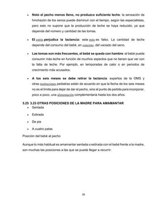 36
• Noto el pecho menos lleno, no produzco suficiente leche: la sensación de
hinchazón de los senos puede disminuir con el tiempo, según las especialistas,
pero esto no supone que la producción de leche se haya reducido, ya que
depende del número y cantidad de las tomas.
• El estrés perjudica la lactancia: este mito es falso. La cantidad de leche
depende del consumo del bebé, en concreto, del vaciado del seno.
• Las tomas son más frecuentes, el bebé se queda con hambre: el bebé puede
consumir más leche en función de muchos aspectos que no tienen que ver con
la falta de leche. Por ejemplo, en temporadas de calor o en periodos de
crecimiento más acusados.
• A los seis meses se debe retirar la lactancia: expertos de la OMS y
otras instituciones pediatras están de acuerdo en que la fecha de los seis meses
no es el límite para dejar de dar el pecho, sino el punto de partida para incorporar,
poco a poco, una alimentación complementaria hasta los dos años.
5.25 3.23 OTRAS POSICIONES DE LA MADRE PARA AMAMANTAR
• Sentada
• Estirada
• De pie
• A cuatro patas
Posición del bebé al pecho
Aunque lo más habitual es amamantar sentada o estirada con el bebé frente a la madre,
son muchas las posiciones a las que se puede llegar a recurrir:
 