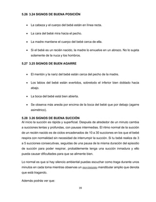 39
5.26 3.24 SIGNOS DE BUENA POSICIÓN
• La cabeza y el cuerpo del bebé están en línea recta.
• La cara del bebé mira hacia el pecho.
• La madre mantiene el cuerpo del bebé cerca de ella.
• Si el bebé es un recién nacido, la madre lo envuelve en un abrazo. No lo sujeta
solamente de la nuca y los hombros.
5.27 3.25 SIGNOS DE BUEN AGARRE
• El mentón y la nariz del bebé están cerca del pecho de la madre.
• Los labios del bebé están evertidos, sobretodo el inferior bien doblado hacia
abajo.
• La boca del bebé está bien abierta.
• Se observa más areola por encima de la boca del bebé que por debajo (agarre
asimétrico).
5.28 3.26 SIGNOS DE BUENA SUCCIÓN
Al inicio la succión es rápida y superficial. Después de alrededor de un minuto cambia
a succiones lentas y profundas, con pausas intermedias. El ritmo normal de la succión
de un recién nacido es de ciclos encadenados de 10 a 30 succiones en los que el bebé
respira con normalidad sin necesidad de interrumpir la succión. Si tu bebé realiza de 3
a 5 succiones consecutivas, seguidas de una pausa de la misma duración del episodio
de succión para poder respirar, probablemente tenga una succión inmadura y ello
pueda causar dificultades para que se alimente bien.
Lo normal es que si hay silencio ambiental puedas escuchar como traga durante unos
minutos en cada toma mientras observas un movimiento mandibular amplio que denota
que está tragando.
Además podrás ver que:
 