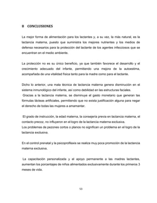 53
8 CONCLUSIONES
La mejor forma de alimentación para los lactantes y, a su vez, la más natural, es la
lactancia materna, puesto que suministra los mejores nutrientes y los medios de
defensa necesarios para la protección del lactante de los agentes infecciosos que se
encuentran en el medio ambiente.
La protección no es su único beneficio, ya que también favorece el desarrollo y el
crecimiento adecuado del infante, permitiendo una mejora de la autoestima,
acompañada de una vitalidad física tanto para la madre como para el lactante.
Dicho lo anterior, una mala técnica de lactancia materna genera disminución en el
sistema inmunológico del infante, así como debilidad en las estructuras faciales.
Gracias a la lactancia materna, se disminuye el gasto monetario que generan las
fórmulas lácteas artificiales, permitiendo que no exista justificación alguna para negar
el derecho de todas las mujeres a amamantar.
El grado de instrucción, la edad materna, la consejería previa en lactancia materna, el
contacto precoz, no influyeron en el logro de la lactancia materna exclusiva.
Los problemas de pezones cortos o planos no significan un problema en el logro de la
lactancia exclusiva.
En el control prenatal y la psicoprofilaxis se realiza muy poca promoción de la lactancia
materna exclusiva.
La capacitación personalizada y el apoyo permanente a las madres lactantes,
aumentan los porcentajes de niños alimentados exclusivamente durante los primeros 3
meses de vida.
 