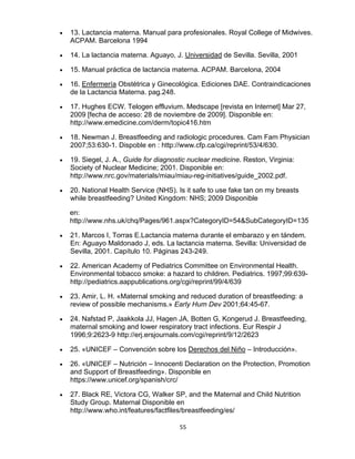 55
• 13. Lactancia materna. Manual para profesionales. Royal College of Midwives.
ACPAM. Barcelona 1994
• 14. La lactancia materna. Aguayo, J. Universidad de Sevilla. Sevilla, 2001
• 15. Manual práctica de lactancia materna. ACPAM. Barcelona, 2004
• 16. Enfermería Obstétrica y Ginecológica. Ediciones DAE. Contraindicaciones
de la Lactancia Materna. pag.248.
• 17. Hughes ECW. Telogen effluvium. Medscape [revista en Internet] Mar 27,
2009 [fecha de acceso: 28 de noviembre de 2009]. Disponible en:
http://www.emedicine.com/derm/topic416.htm
• 18. Newman J. Breastfeeding and radiologic procedures. Cam Fam Physician
2007;53:630-1. Dispoble en : http://www.cfp.ca/cgi/reprint/53/4/630.
• 19. Siegel, J. A., Guide for diagnostic nuclear medicine. Reston, Virginia:
Society of Nuclear Medicine; 2001. Disponible en:
http://www.nrc.gov/materials/miau/miau-reg-initiatives/guide_2002.pdf.
• 20. National Health Service (NHS). Is it safe to use fake tan on my breasts
while breastfeeding? United Kingdom: NHS; 2009 Disponible
en:
http://www.nhs.uk/chq/Pages/961.aspx?CategoryID=54&SubCategoryID=135
• 21. Marcos I, Torras E.Lactancia materna durante el embarazo y en tándem.
En: Aguayo Maldonado J, eds. La lactancia materna. Sevilla: Universidad de
Sevilla, 2001. Capítulo 10. Páginas 243-249.
• 22. American Academy of Pediatrics Committee on Environmental Health.
Environmental tobacco smoke: a hazard to children. Pediatrics. 1997;99:639-
http://pediatrics.aappublications.org/cgi/reprint/99/4/639
• 23. Amir, L. H. «Maternal smoking and reduced duration of breastfeeding: a
review of possible mechanisms.» Early Hum Dev 2001;64:45-67.
• 24. Nafstad P, Jaakkola JJ, Hagen JA, Botten G, Kongerud J. Breastfeeding,
maternal smoking and lower respiratory tract infections. Eur Respir J
1996;9:2623-9 http://erj.ersjournals.com/cgi/reprint/9/12/2623
• 25. «UNICEF – Convención sobre los Derechos del Niño – Introducción».
• 26. «UNICEF – Nutrición – Innocenti Declaration on the Protection, Promotion
and Support of Breastfeeding». Disponible en
https://www.unicef.org/spanish/crc/
• 27. Black RE, Victora CG, Walker SP, and the Maternal and Child Nutrition
Study Group. Maternal Disponible en
http://www.who.int/features/factfiles/breastfeeding/es/
 