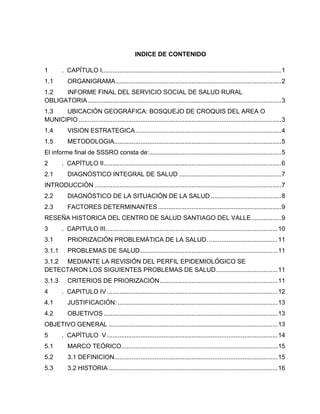 INDICE DE CONTENIDO
1 . CAPÍTULO I......................................................................................................1
1.1 ORGANIGRAMA..............................................................................................2
1.2 INFORME FINAL DEL SERVICIO SOCIAL DE SALUD RURAL
OBLIGATORIA..............................................................................................................3
1.3 UBICACIÓN GEOGRÁFICA: BOSQUEJO DE CROQUIS DEL AREA O
MUNICIPIO ...................................................................................................................3
1.4 VISION ESTRATEGICA...................................................................................4
1.5 METODOLOGIA...............................................................................................5
El informe final de SSSRO consta de:...........................................................................5
2 . CAPÍTULO II.....................................................................................................6
2.1 DIAGNÓSTICO INTEGRAL DE SALUD ..........................................................7
INTRODUCCIÓN ..........................................................................................................7
2.2 DIAGNÓSTICO DE LA SITUACIÓN DE LA SALUD ........................................8
2.3 FACTORES DETERMINANTES ......................................................................9
RESEÑA HISTORICA DEL CENTRO DE SALUD SANTIAGO DEL VALLE.................9
3 . CAPITULO III..................................................................................................10
3.1 PRIORIZACIÓN PROBLEMÁTICA DE LA SALUD. .......................................11
3.1.1 PROBLEMAS DE SALUD..............................................................................11
3.1.2 MEDIANTE LA REVISIÓN DEL PERFIL EPIDEMIOLÓGICO SE
DETECTARON LOS SIGUIENTES PROBLEMAS DE SALUD...................................11
3.1.3 CRITERIOS DE PRIORIZACIÓN...................................................................11
4 . CAPITULO IV .................................................................................................12
4.1 JUSTIFICACIÓN: ...........................................................................................13
4.2 OBJETIVOS ...................................................................................................13
OBJETIVO GENERAL ................................................................................................13
5 . CAPÍTULO V .................................................................................................14
5.1 MARCO TEÓRICO.........................................................................................15
5.2 3.1 DEFINICION.............................................................................................15
5.3 3.2 HISTORIA ................................................................................................16
 