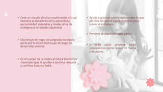  Disminuye el riesgo de sangrado en el post
parto por lo tanto disminuye el riesgo de
desarrollar anemia
 En el cuerpo de la madre produce hormonas
especiales que le ayudan a sentirse relajada
y cariñosa hacia su bebé.
 Crea un vínculo afectivo madre-bebé, el cual
favorece el desarrollo de la autoestima,
personalidad saludable y niveles altos de
inteligencia en edades siguientes
 Ayuda a quemar calorías adicionales lo que
permite recuperar rápidamente el peso
previo al embarazo.
 Previene la depresión post-parto.
 A largo plazo previene tanto
osteoporosis como cáncer de mama
y de ovario.
 