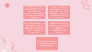 Alimentar al bebé en
cualquier momento ya
que siempre se
encuentra disponible y al
alcance de cualquier
economía
Favorece el ahorro
familiar al no tener que
gastar en fórmulas lácteas,
biberones, chupones y
demás utensilios para
prepararla.
Disminuye los gastos de
atención de salud del
bebé, ya que el niño es
menos propenso a
enfermarse.
Ahorra tiempo en la
preparación de fórmula,
el lavado y la
esterilización de
biberones.
No se tiene que comprar,
ni necesita preparación, ni
almacenamiento.
 