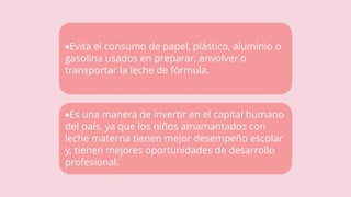 Evita el consumo de papel, plástico, aluminio o
gasolina usados en preparar, envolver o
transportar la leche de fórmula.
Es una manera de invertir en el capital humano
del país, ya que los niños amamantados con
leche materna tienen mejor desempeño escolar
y, tienen mejores oportunidades de desarrollo
profesional.
 