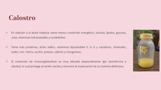 Calostro
 En relación a la leche madura- tiene menos contenido energético, lactosa, lípidos, glucosa,
urea, vitaminas hidrosolubles y nucleótidos.
 Tiene más proteínas, ácido siálico, vitaminas liposolubles E, A, K y carotenos, minerales,
sodio, cinc, hierro, azufre, potasio, selenio y manganeso.
 El contenido de inmunoglobulinas es muy elevado (especialmente IgA, lactoferrina y
células), lo cual protege al recién nacido y favorece la maduración de su sistema defensivo.
 