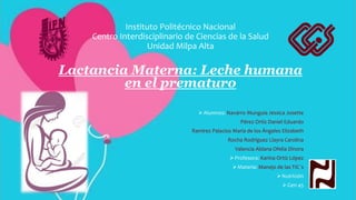 Instituto Politécnico Nacional
Centro Interdisciplinario de Ciencias de la Salud
Unidad Milpa Alta
Lactancia Materna: Leche humana
en el prematuro
Alumnos: Navarro Munguia Jessica Josette
Pérez Ortíz Daniel Eduardo
Ramírez Palacios María de los Ángeles Elizabeth
Rocha Rodríguez Llayra Carolina
Valencia Aldana Ofelia Dinora
Profesora: Karina Ortíz López
Materia: Manejo de las TIC´s
Nutrición
Gen 45
 