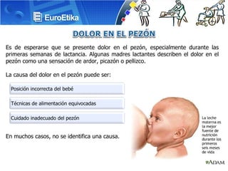 Es de esperarse que se presente dolor en el pezón, especialmente durante las primeras semanas de lactancia. Algunas madres lactantes describen el dolor en el pezón como una sensación de ardor, picazón o pellizco. La causa del dolor en el pezón puede ser: En muchos casos, no se identifica una causa.