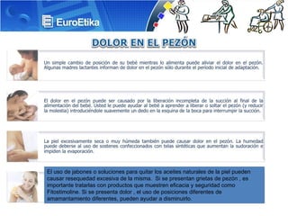 El uso de jabones o soluciones para quitar los aceites naturales de la piel pueden causar resequedad excesiva de la misma. Si se presentan grietas de pezón , es importante tratarlas con productos que muestren eficacia y seguridad como Fitostimoline. Si se presenta dolor , el uso de posiciones diferentes de amamantamiento diferentes, pueden ayudar a disminuirlo.
